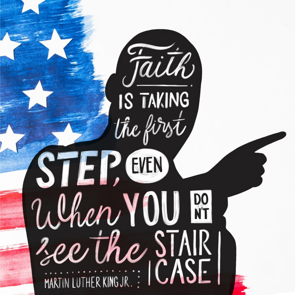 Faith is taking the first step even when you don't see the whole staircase. Martin Luther King, Jr.
